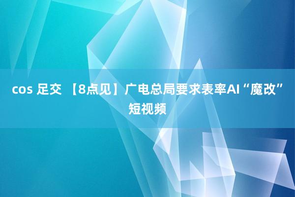 cos 足交 【8点见】广电总局要求表率AI“魔改”短视频