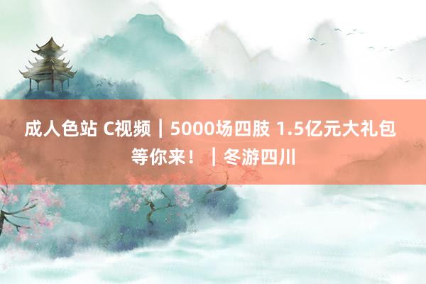 成人色站 C视频︱5000场四肢 1.5亿元大礼包 等你来！︱冬游四川