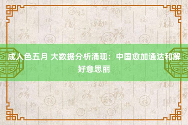 成人色五月 大数据分析涌现：中国愈加通达和解好意思丽