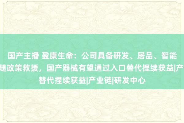 国产主播 盈康生命：公司具备研发、居品、智能制造上风，跟随政策救援，国产器械有望通过入口替代捏续获益|产业链|研发中心