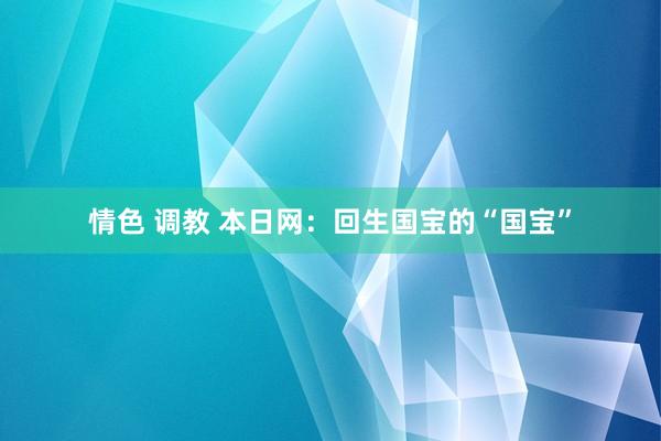 情色 调教 本日网：回生国宝的“国宝”