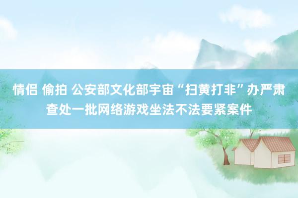 情侣 偷拍 公安部文化部宇宙“扫黄打非”办严肃查处一批网络游戏坐法不法要紧案件