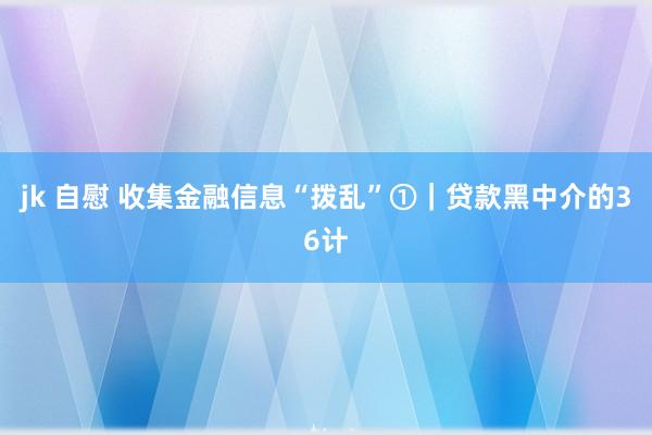 jk 自慰 收集金融信息“拨乱”①｜贷款黑中介的36计