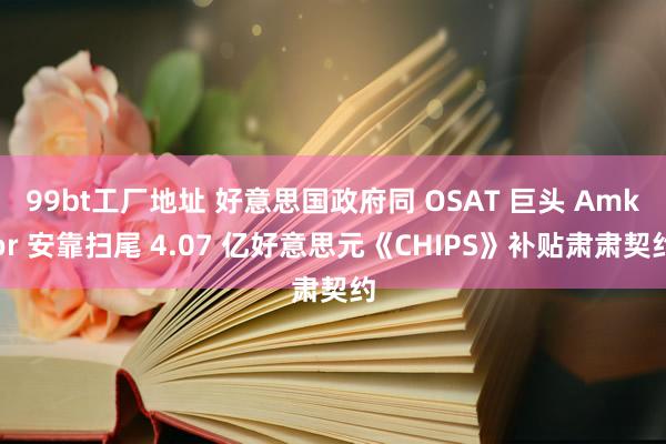 99bt工厂地址 好意思国政府同 OSAT 巨头 Amkor 安靠扫尾 4.07 亿好意思元《CHIPS》补贴肃肃契约