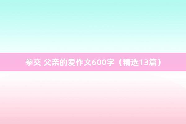 拳交 父亲的爱作文600字（精选13篇）