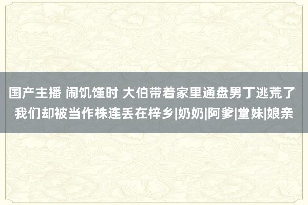 国产主播 闹饥馑时 大伯带着家里通盘男丁逃荒了 我们却被当作株连丢在梓乡|奶奶|阿爹|堂妹|娘亲