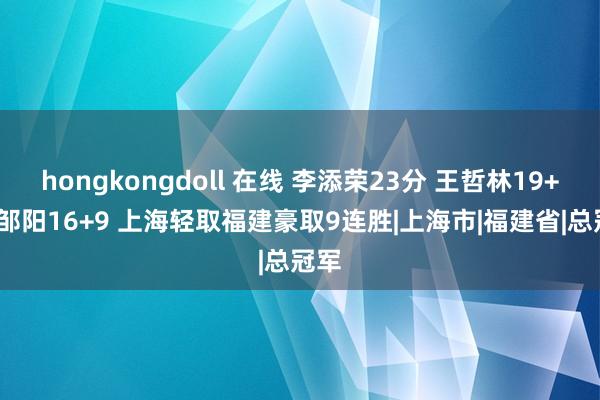 hongkongdoll 在线 李添荣23分 王哲林19+11 邹阳16+9 上海轻取福建豪取9连胜|上海市|福建省|总冠军