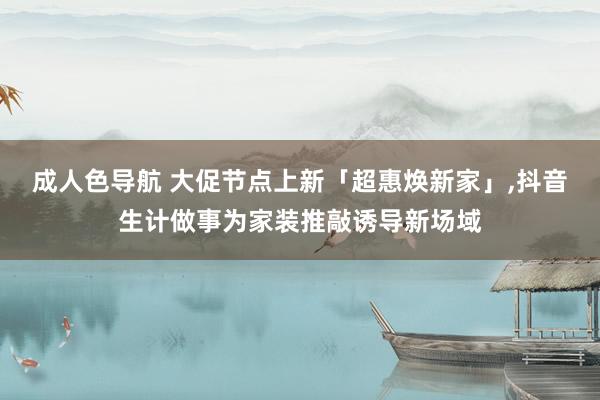 成人色导航 大促节点上新「超惠焕新家」，抖音生计做事为家装推敲诱导新场域