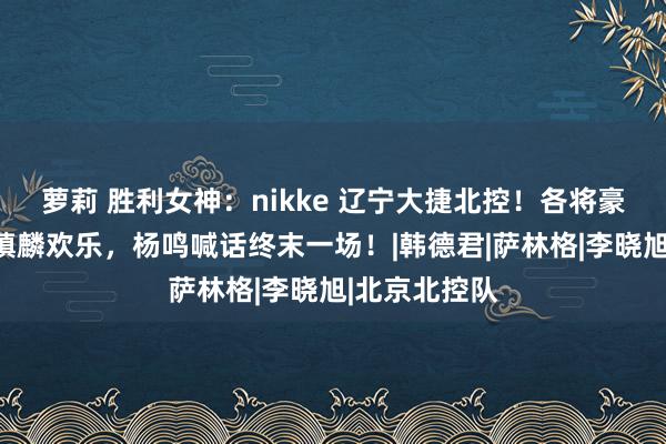 萝莉 胜利女神：nikke 辽宁大捷北控！各将豪情放心，张镇麟欢乐，杨鸣喊话终末一场！|韩德君|萨林格|李晓旭|北京北控队