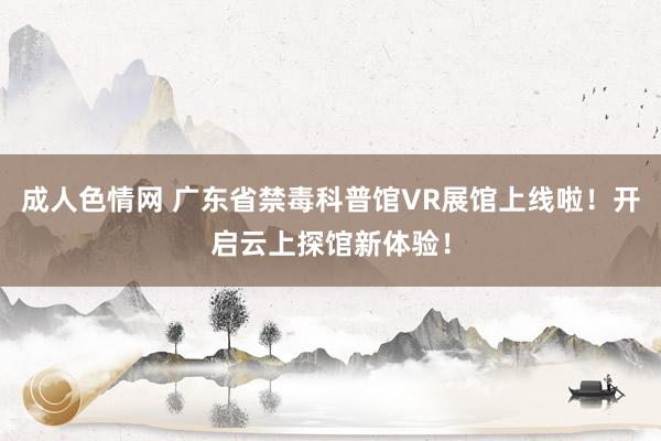 成人色情网 广东省禁毒科普馆VR展馆上线啦！开启云上探馆新体验！