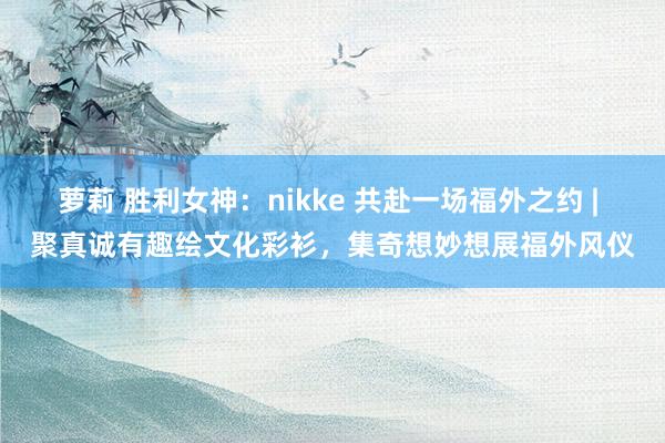 萝莉 胜利女神：nikke 共赴一场福外之约 | 聚真诚有趣绘文化彩衫，集奇想妙想展福外风仪